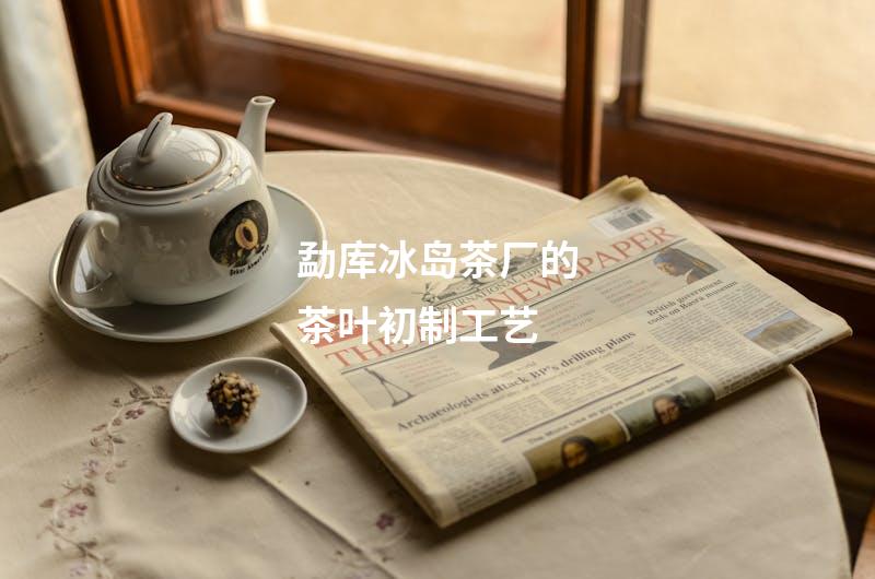 勐库冰岛茶厂的茶叶初制工艺