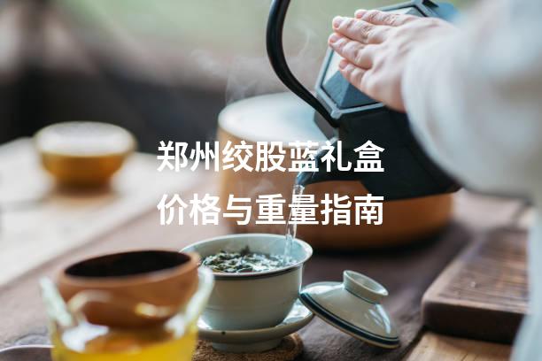 郑州绞股蓝礼盒价格与重量指南