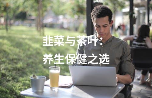 韭菜与茶叶：养生保健之选