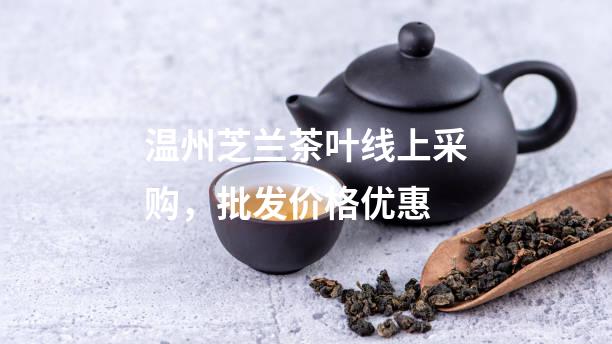 温州芝兰茶叶线上采购，批发价格优惠