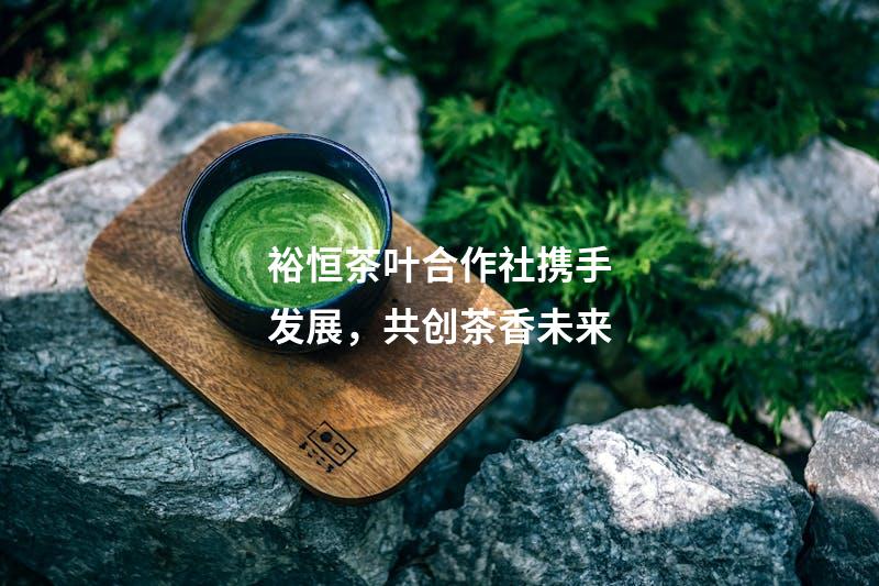 裕恒茶叶合作社携手发展，共创茶香未来