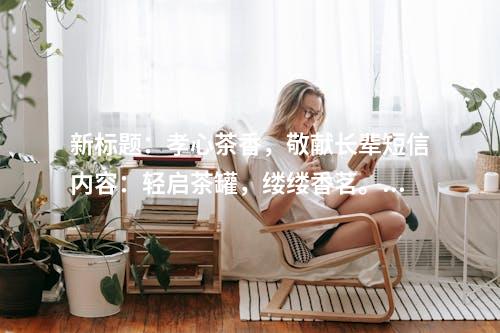 新标题：孝心茶香，敬献长辈短信内容：轻启茶罐，缕缕香茗。一杯清茶，情意绵长。孝敬长辈，情深意切。愿您品茗之余，健康安康。