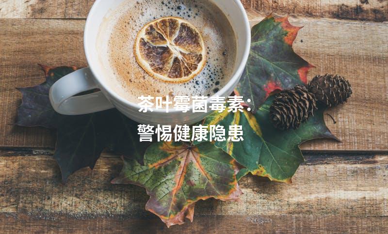 茶叶霉菌毒素：警惕健康隐患