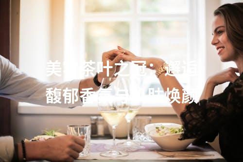 美容茶叶之冠：邂逅馥郁香氛与肌肤焕颜