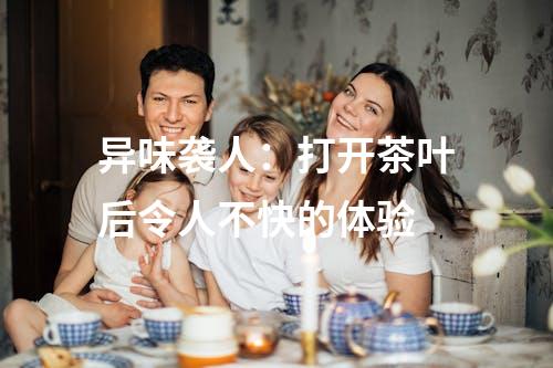 异味袭人：打开茶叶后令人不快的体验