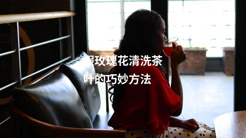 假玫瑰花清洗茶叶的巧妙方法