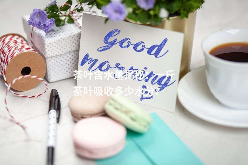 茶叶含水量揭秘：一斤茶叶吸收多少水分？